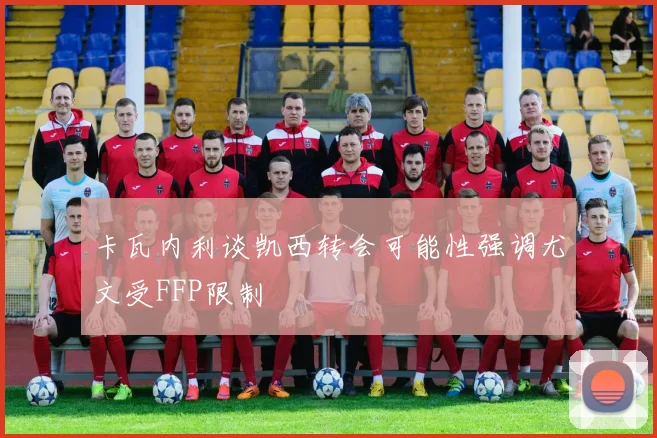 卡瓦内利谈凯西转会可能性强调尤文受FFP限制