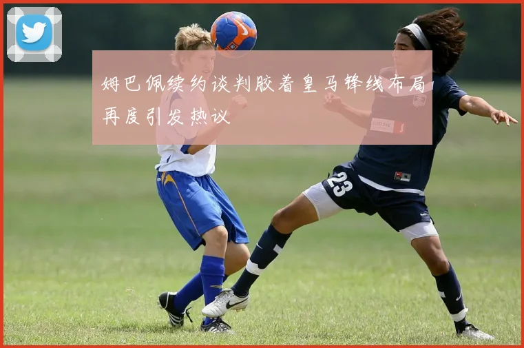 姆巴佩续约谈判胶着皇马锋线布局再度引发热议