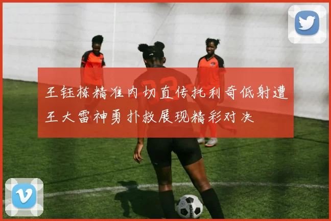 王钰栋精准内切直传托利奇低射遭王大雷神勇扑救展现精彩对决