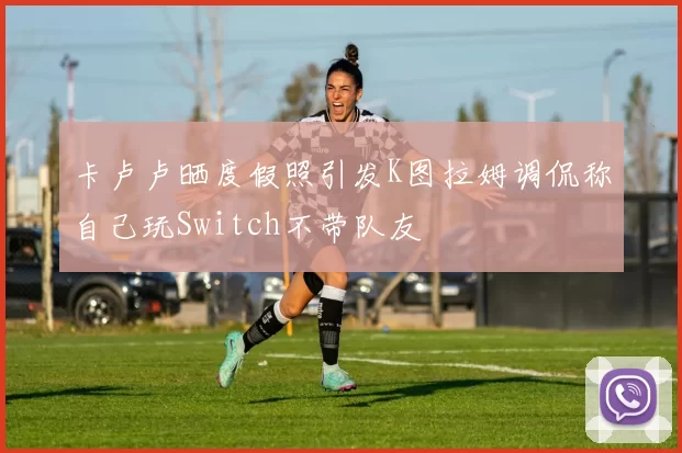 卡卢卢晒度假照引发K图拉姆调侃称自己玩Switch不带队友