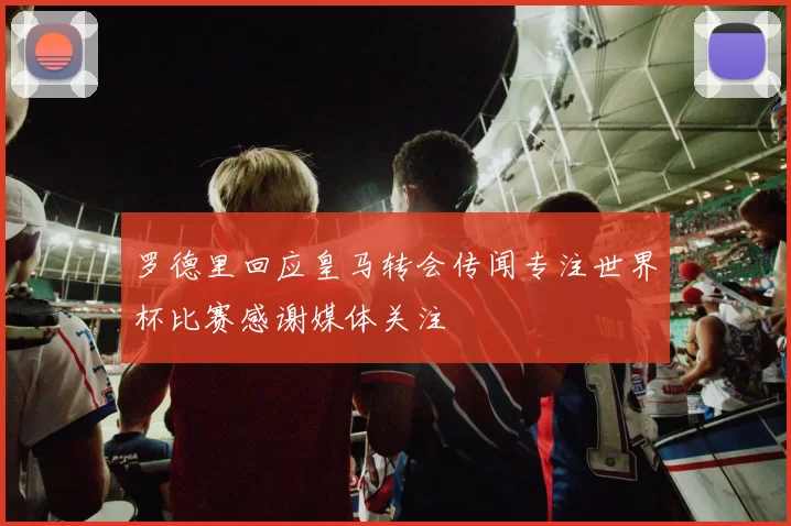罗德里回应皇马转会传闻专注世界杯比赛感谢媒体关注