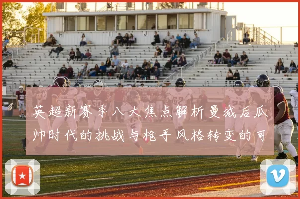 英超新赛季八大焦点解析曼城后瓜帅时代的挑战与枪手风格转变的可能性