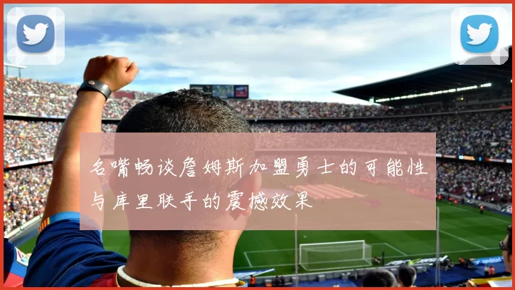 名嘴畅谈詹姆斯加盟勇士的可能性与库里联手的震撼效果