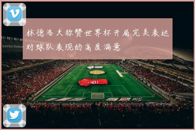 林德洛夫称赞世界杯开局完美表达对球队表现的高度满意