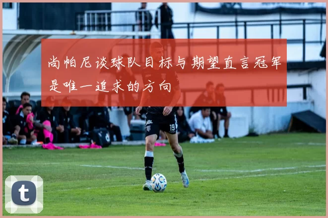 尚帕尼谈球队目标与期望直言冠军是唯一追求的方向