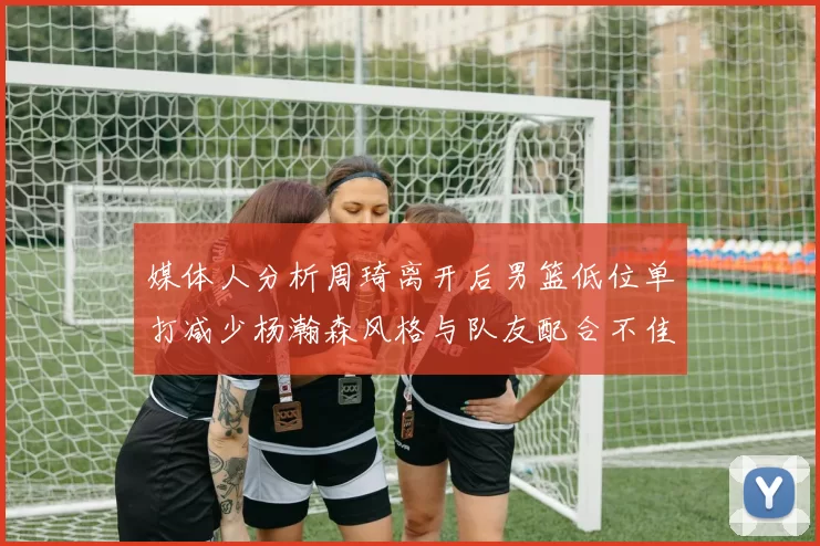 媒体人分析周琦离开后男篮低位单打减少杨瀚森风格与队友配合不佳