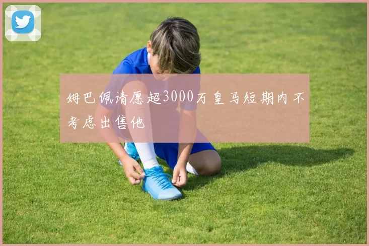 姆巴佩请愿超3000万皇马短期内不考虑出售他