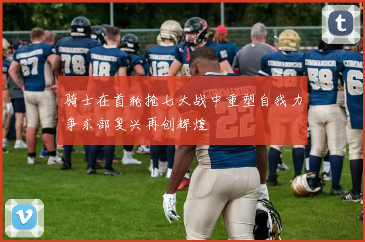 骑士在首轮抢七大战中重塑自我力争东部复兴再创辉煌