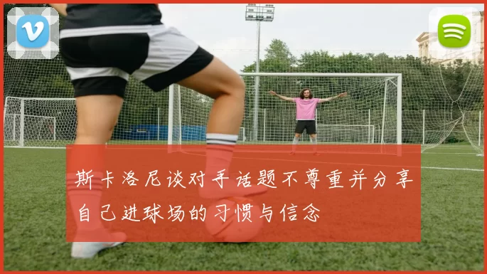斯卡洛尼谈对手话题不尊重并分享自己进球场的习惯与信念
